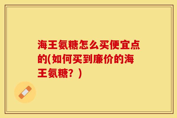 海王氨糖怎么买便宜点的(如何买到廉价的海王氨糖？)