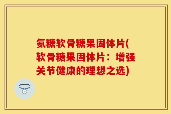 氨糖软骨糖果固体片(软骨糖果固体片：增强关节健康的理想之选)