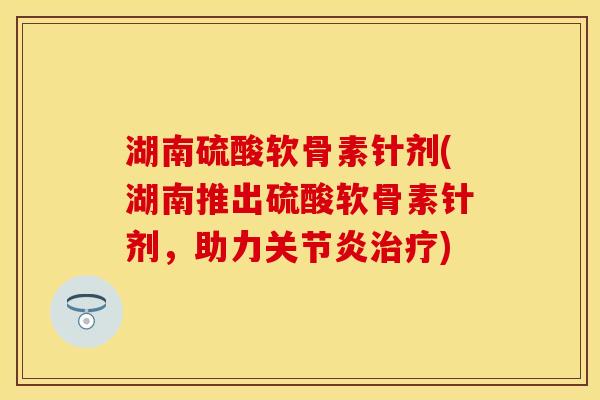 湖南硫酸软骨素针剂(湖南推出硫酸软骨素针剂，助力关节炎治疗)