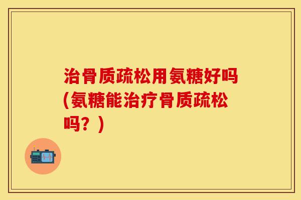 治骨质疏松用氨糖好吗(氨糖能治疗骨质疏松吗？)