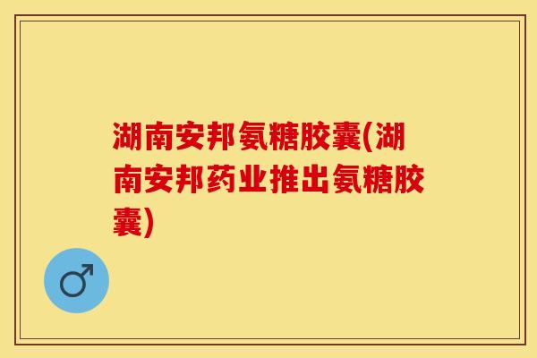 湖南安邦氨糖胶囊(湖南安邦药业推出氨糖胶囊)
