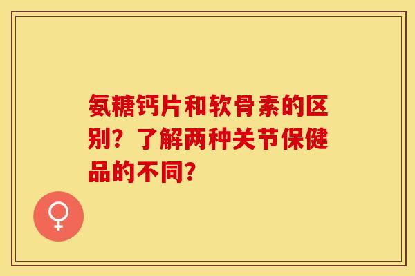 氨糖钙片和软骨素的区别？了解两种关节保健品的不同？