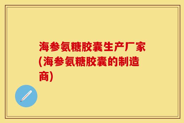 海参氨糖胶囊生产厂家(海参氨糖胶囊的制造商)