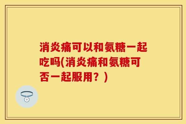 消炎痛可以和氨糖一起吃吗(消炎痛和氨糖可否一起服用？)