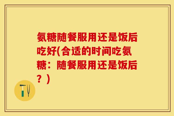 氨糖随餐服用还是饭后吃好(合适的时间吃氨糖：随餐服用还是饭后？)-第1张图片-关节保镖