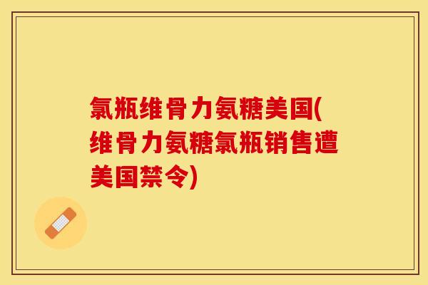 氯瓶维骨力氨糖美国(维骨力氨糖氯瓶销售遭美国禁令)