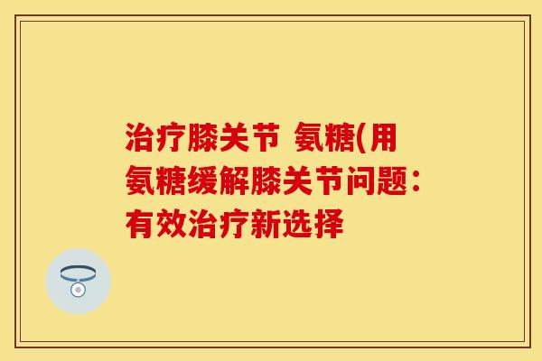 治疗膝关节 氨糖(用氨糖缓解膝关节问题：有效治疗新选择