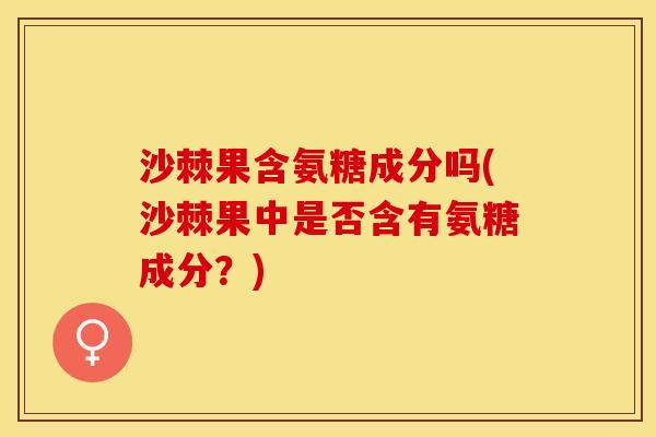 沙棘果含氨糖成分吗(沙棘果中是否含有氨糖成分？)