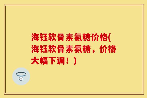 海钰软骨素氨糖价格(海钰软骨素氨糖，价格大幅下调！)