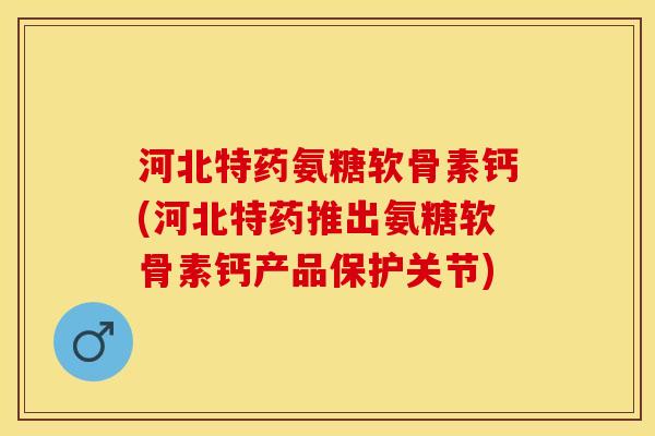 河北特药氨糖软骨素钙(河北特药推出氨糖软骨素钙产品保护关节)