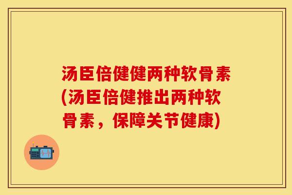 汤臣倍健健两种软骨素(汤臣倍健推出两种软骨素，保障关节健康)