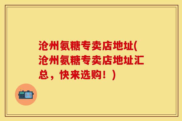 沧州氨糖专卖店地址(沧州氨糖专卖店地址汇总，快来选购！)