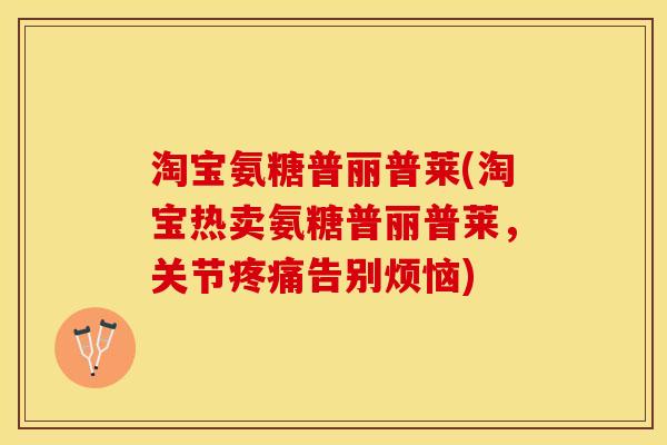 淘宝氨糖普丽普莱(淘宝热卖氨糖普丽普莱，关节疼痛告别烦恼)