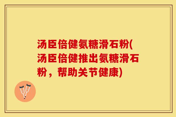 汤臣倍健氨糖滑石粉(汤臣倍健推出氨糖滑石粉，帮助关节健康)