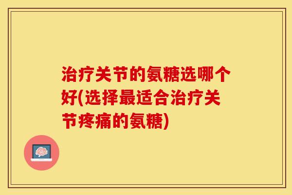 治疗关节的氨糖选哪个好(选择最适合治疗关节疼痛的氨糖)