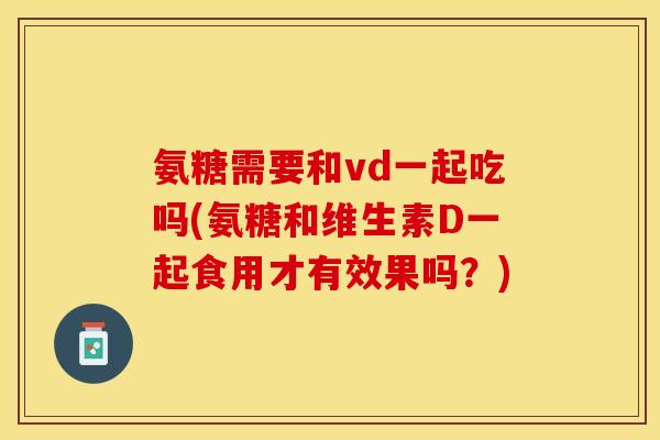 氨糖需要和vd一起吃吗(氨糖和维生素D一起食用才有效果吗？)