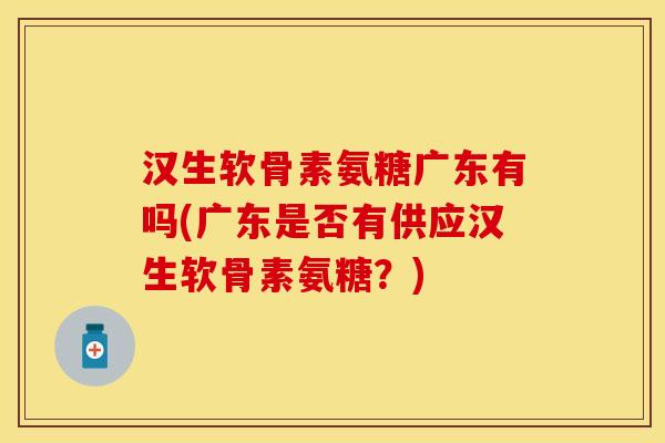 汉生软骨素氨糖广东有吗(广东是否有供应汉生软骨素氨糖？)