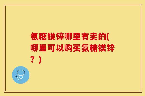 氨糖镁锌哪里有卖的(哪里可以购买氨糖镁锌？)
