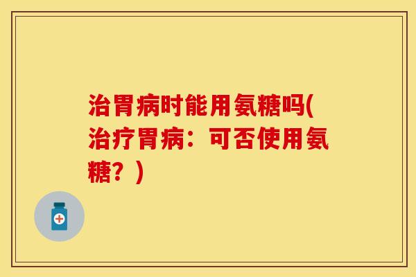 治胃病时能用氨糖吗(治疗胃病：可否使用氨糖？)