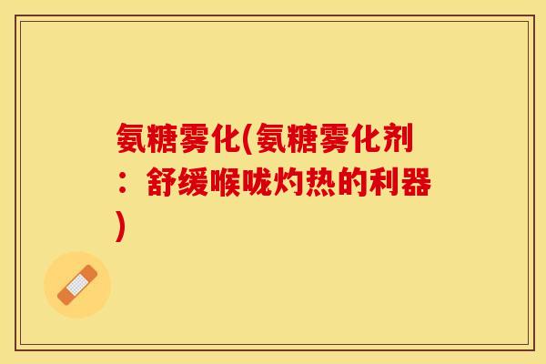 氨糖雾化(氨糖雾化剂：舒缓喉咙灼热的利器)