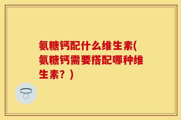 氨糖钙配什么维生素(氨糖钙需要搭配哪种维生素？)