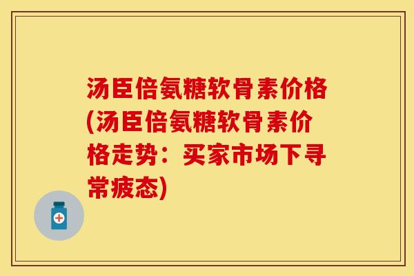 汤臣倍氨糖软骨素价格(汤臣倍氨糖软骨素价格走势：买家市场下寻常疲态)