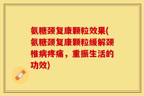 氨糖颈复康颗粒效果(氨糖颈复康颗粒缓解颈椎病疼痛，重振生活的功效)