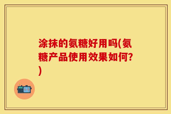 涂抹的氨糖好用吗(氨糖产品使用效果如何？)