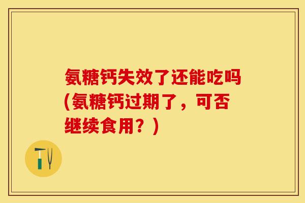 氨糖钙失效了还能吃吗(氨糖钙过期了，可否继续食用？)