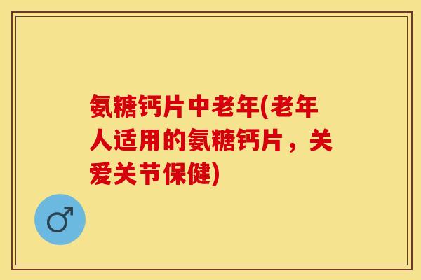 氨糖钙片中老年(老年人适用的氨糖钙片，关爱关节保健)