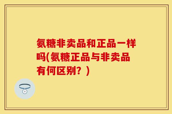 氨糖非卖品和正品一样吗(氨糖正品与非卖品有何区别？)-第1张图片-关节保镖