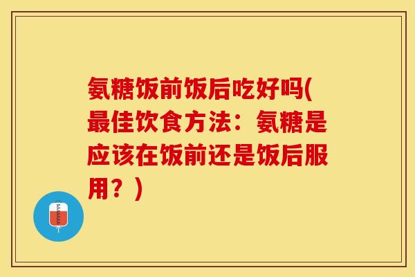 氨糖饭前饭后吃好吗(最佳饮食方法：氨糖是应该在饭前还是饭后服用？)