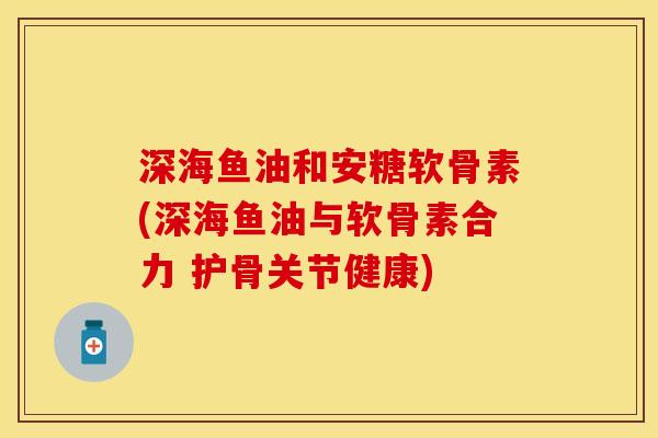 深海鱼油和安糖软骨素(深海鱼油与软骨素合力 护骨关节健康)