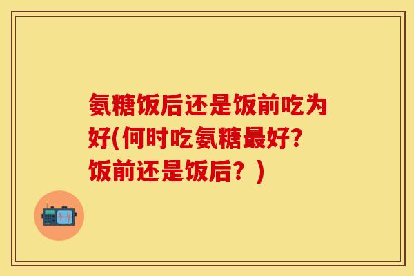 氨糖饭后还是饭前吃为好(何时吃氨糖最好？饭前还是饭后？)