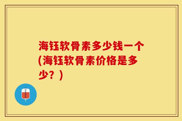海钰软骨素多少钱一个(海钰软骨素价格是多少？)