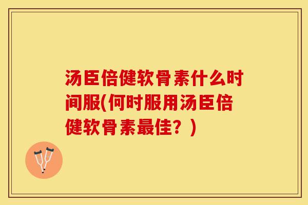 汤臣倍健软骨素什么时间服(何时服用汤臣倍健软骨素最佳？)