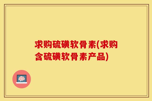 求购硫磺软骨素(求购含硫磺软骨素产品)