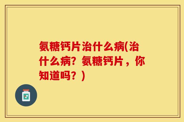 氨糖钙片治什么病(治什么病？氨糖钙片，你知道吗？)