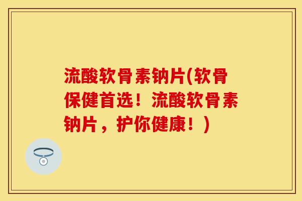 流酸软骨素钠片(软骨保健首选！流酸软骨素钠片，护你健康！)
