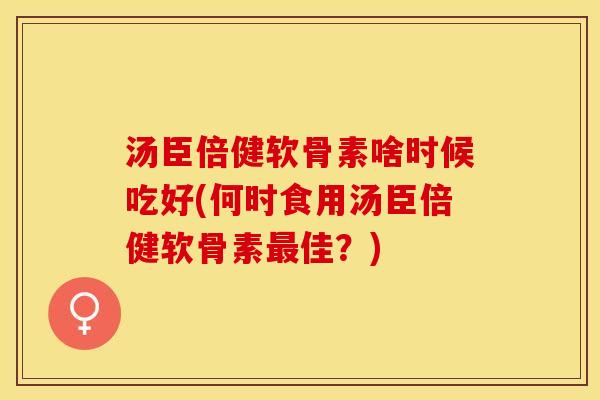 汤臣倍健软骨素啥时候吃好(何时食用汤臣倍健软骨素最佳？)