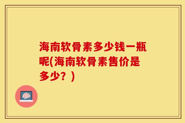 海南软骨素多少钱一瓶呢(海南软骨素售价是多少？)