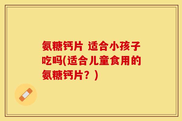 氨糖钙片 适合小孩子吃吗(适合儿童食用的氨糖钙片？)