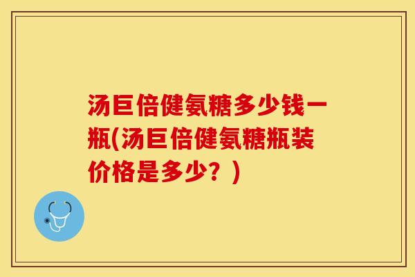 汤巨倍健氨糖多少钱一瓶(汤巨倍健氨糖瓶装价格是多少？)