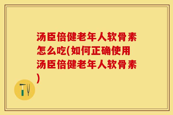 汤臣倍健老年人软骨素怎么吃(如何正确使用汤臣倍健老年人软骨素)