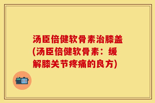 汤臣倍健软骨素治膝盖(汤臣倍健软骨素：缓解膝关节疼痛的良方)