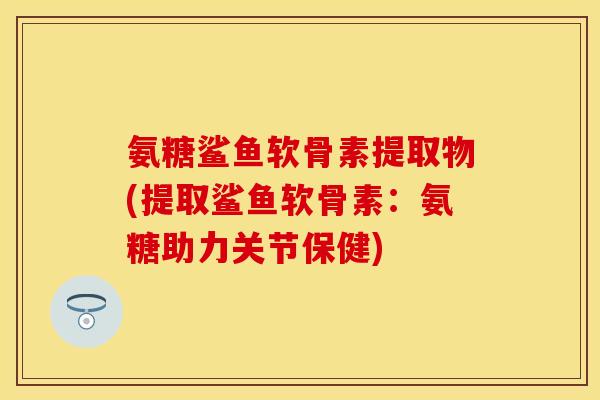 氨糖鲨鱼软骨素提取物(提取鲨鱼软骨素：氨糖助力关节保健)