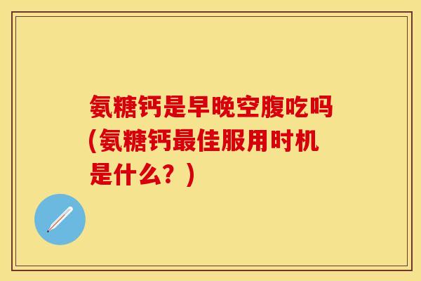 氨糖钙是早晚空腹吃吗(氨糖钙最佳服用时机是什么？)