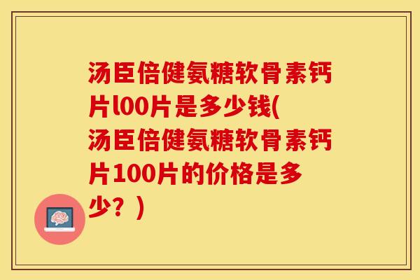 汤臣倍健氨糖软骨素钙片l00片是多少钱(汤臣倍健氨糖软骨素钙片100片的价格是多少？)