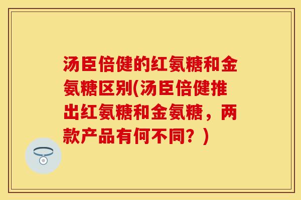 汤臣倍健的红氨糖和金氨糖区别(汤臣倍健推出红氨糖和金氨糖，两款产品有何不同？)