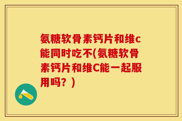 氨糖软骨素钙片和维c能同时吃不(氨糖软骨素钙片和维C能一起服用吗？)